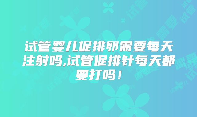 试管婴儿促排卵需要每天注射吗,试管促排针每天都要打吗！