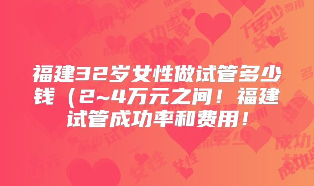 福建32岁女性做试管多少钱（2~4万元之间！福建试管成功率和费用！