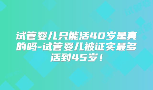 试管婴儿只能活40岁是真的吗-试管婴儿被证实最多活到45岁！