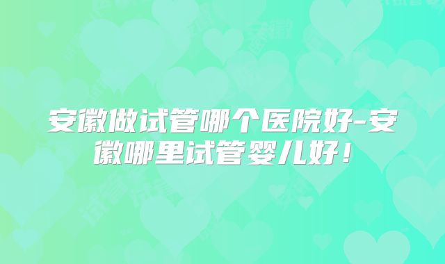 安徽做试管哪个医院好-安徽哪里试管婴儿好！