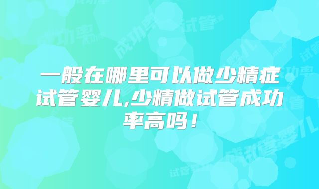 一般在哪里可以做少精症试管婴儿,少精做试管成功率高吗!