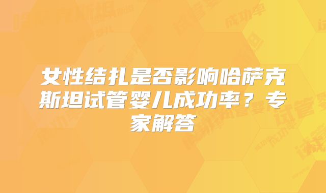 女性结扎是否影响哈萨克斯坦试管婴儿成功率？专家解答