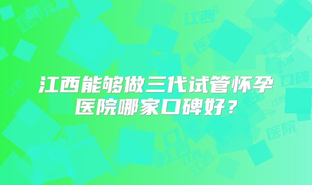 江西能够做三代试管怀孕医院哪家口碑好?