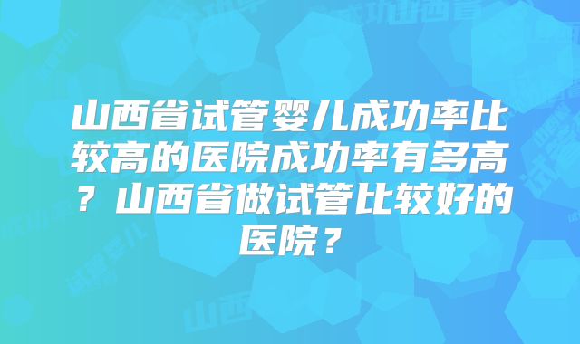 山西省试管婴儿成功率比较高的医院成功率有多高?山西省做试管比较好的医院?