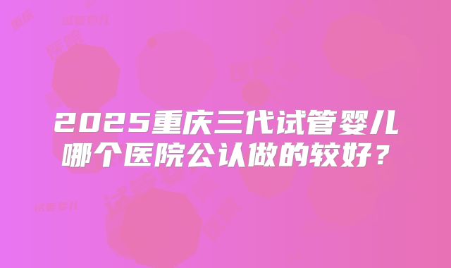 2025重庆三代试管婴儿哪个医院公认做的较好?