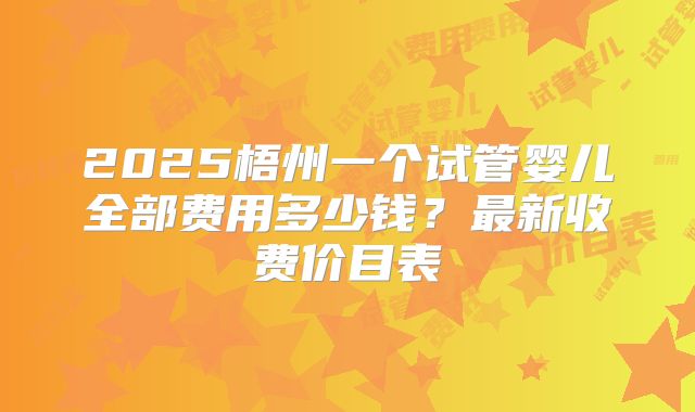 2025梧州一个试管婴儿全部费用多少钱?最新收费价目表