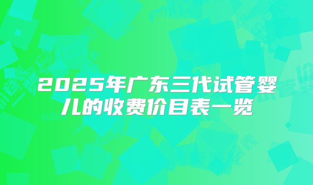 2025年广东三代试管婴儿的收费价目表一览