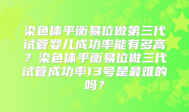 染色体平衡易位做第三代试管婴儿成功率能有多高?染色体平衡易位做三代试管成功率13号是最难的吗?