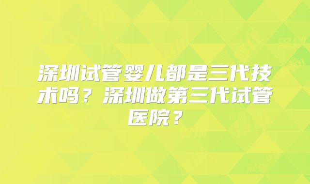 深圳试管婴儿都是三代技术吗？深圳做第三代试管医院？