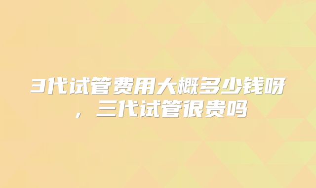 3代试管费用大概多少钱呀，三代试管很贵吗