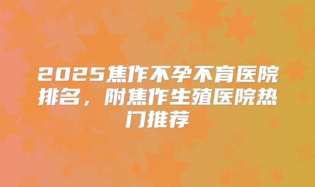 2025焦作不孕不育医院排名，附焦作生殖医院热门推荐