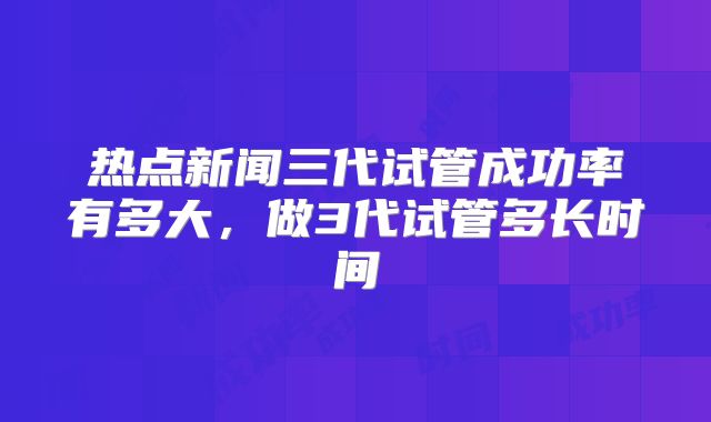 热点新闻三代试管成功率有多大，做3代试管多长时间