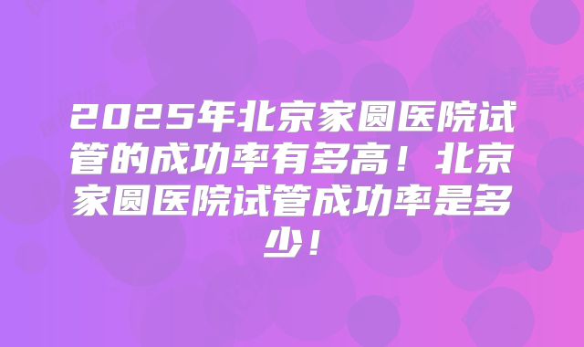 2025年北京家圆医院试管的成功率有多高！北京家圆医院试管成功率是多少！
