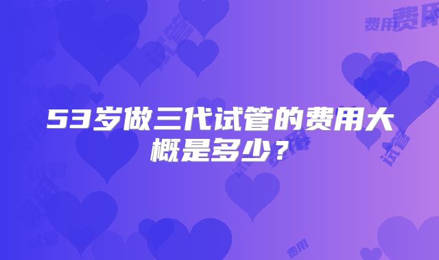 53岁做三代试管的费用大概是多少？