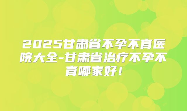 2025甘肃省不孕不育医院大全-甘肃省治疗不孕不育哪家好!