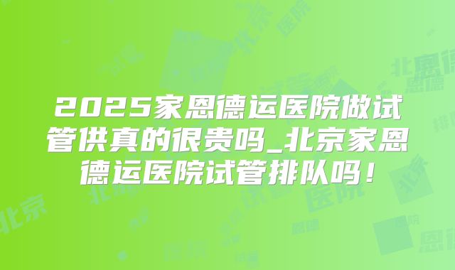 2025家恩德运医院做试管供真的很贵吗_北京家恩德运医院试管排队吗!
