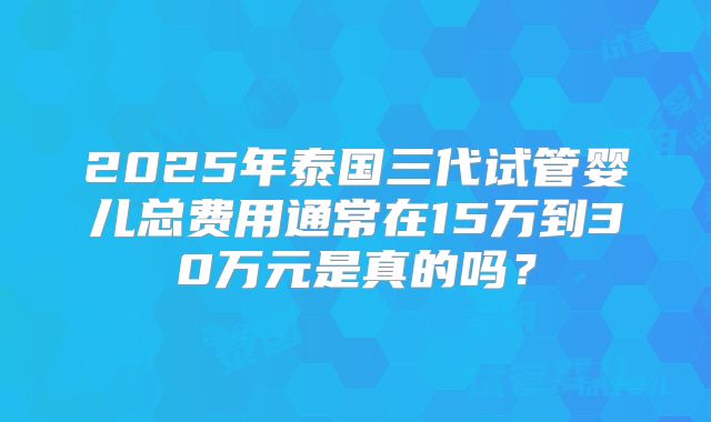 2025年泰国三代试管婴儿总费用通常在15万到30万元是真的吗？