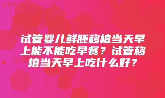 试管婴儿鲜胚移植当天早上能不能吃早餐?试管移植当天早上吃什么好?
