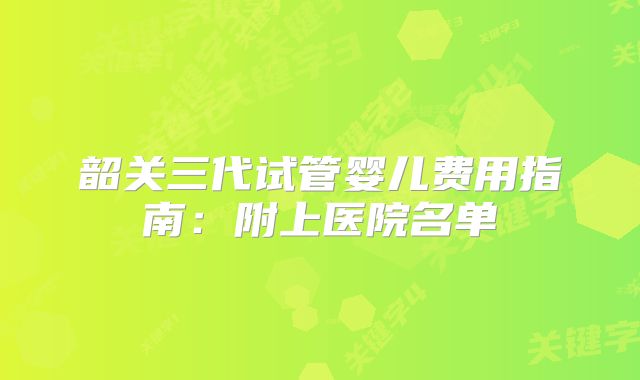 韶关三代试管婴儿费用指南：附上医院名单