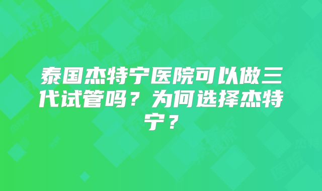 泰国杰特宁医院可以做三代试管吗？为何选择杰特宁？