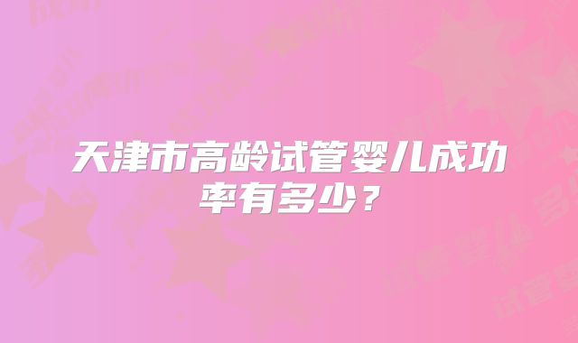 天津市高龄试管婴儿成功率有多少?