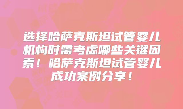 选择哈萨克斯坦试管婴儿机构时需考虑哪些关键因素！哈萨克斯坦试管婴儿成功案例分享！