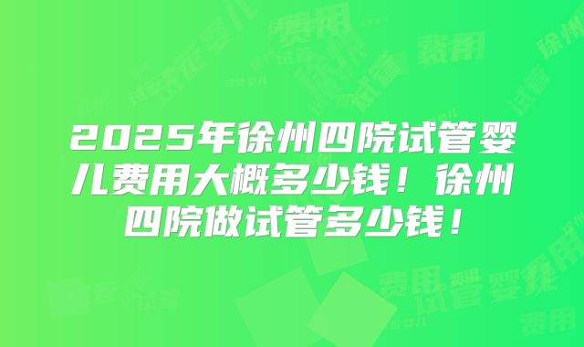 2025年徐州四院试管婴儿费用大概多少钱!徐州四院做试管多少钱!