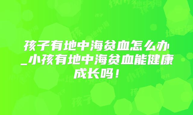 孩子有地中海贫血怎么办_小孩有地中海贫血能健康成长吗！