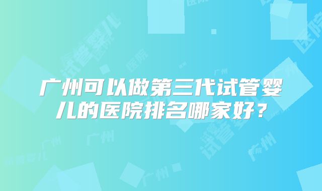广州可以做第三代试管婴儿的医院排名哪家好?