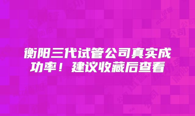 衡阳三代试管公司真实成功率！建议收藏后查看