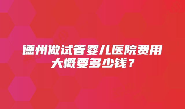 德州做试管婴儿医院费用大概要多少钱？