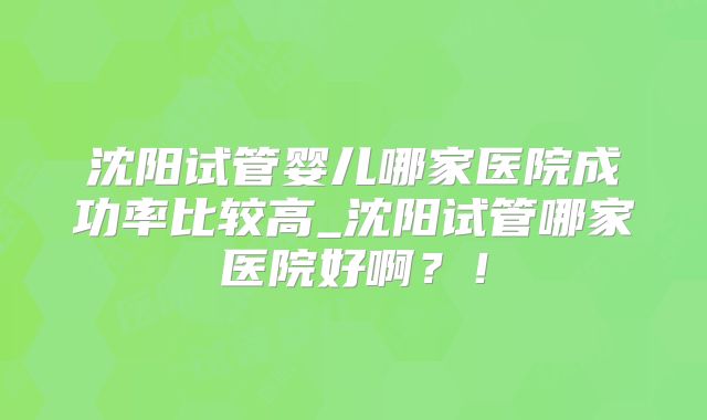 沈阳试管婴儿哪家医院成功率比较高_沈阳试管哪家医院好啊？！
