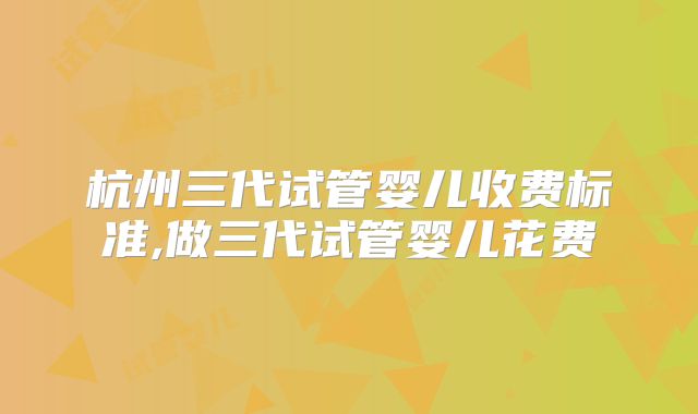 杭州三代试管婴儿收费标准,做三代试管婴儿花费