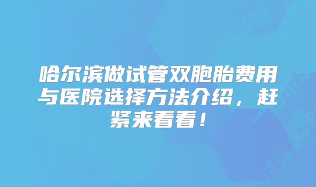 哈尔滨做试管双胞胎费用与医院选择方法介绍，赶紧来看看！