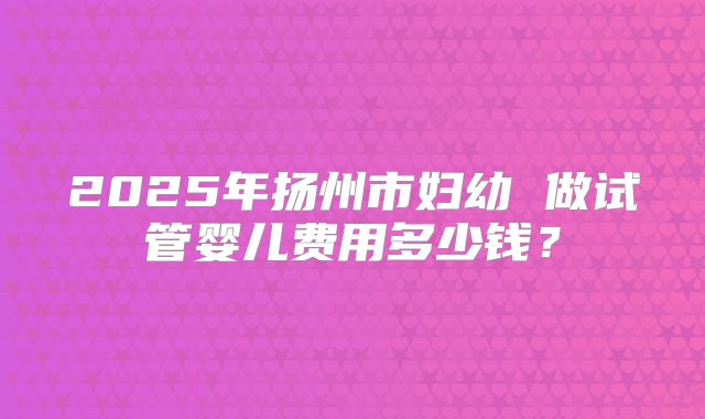 2025年扬州市妇幼 做试管婴儿费用多少钱？