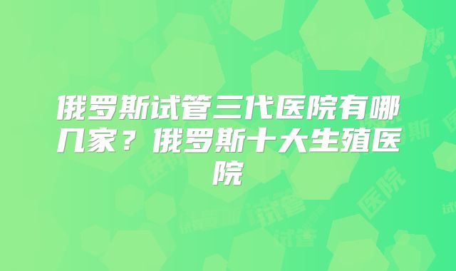 俄罗斯试管三代医院有哪几家?俄罗斯十大生殖医院