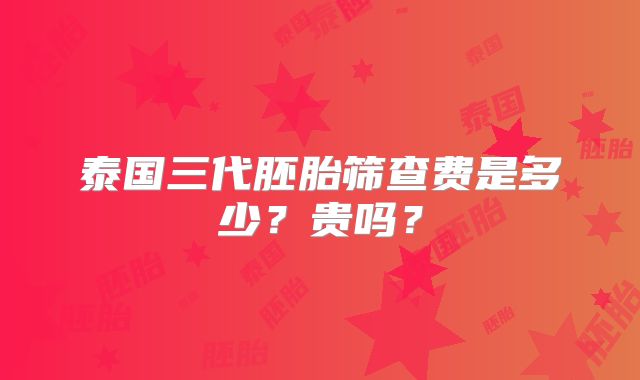 泰国三代胚胎筛查费是多少?贵吗?