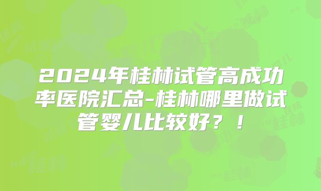 2024年桂林试管高成功率医院汇总-桂林哪里做试管婴儿比较好？！