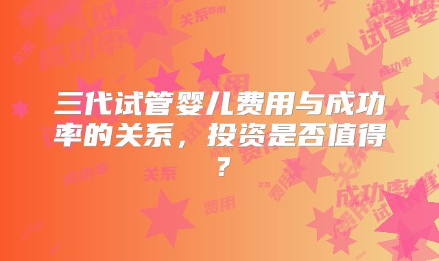 三代试管婴儿费用与成功率的关系,投资是否值得?