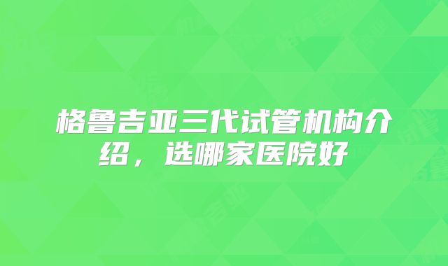 格鲁吉亚三代试管机构介绍,选哪家医院好