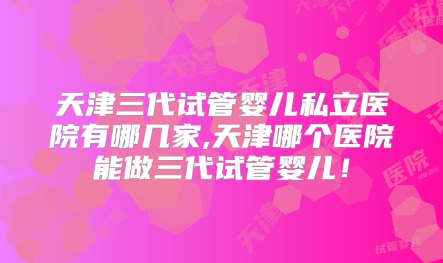 天津三代试管婴儿私立医院有哪几家,天津哪个医院能做三代试管婴儿！