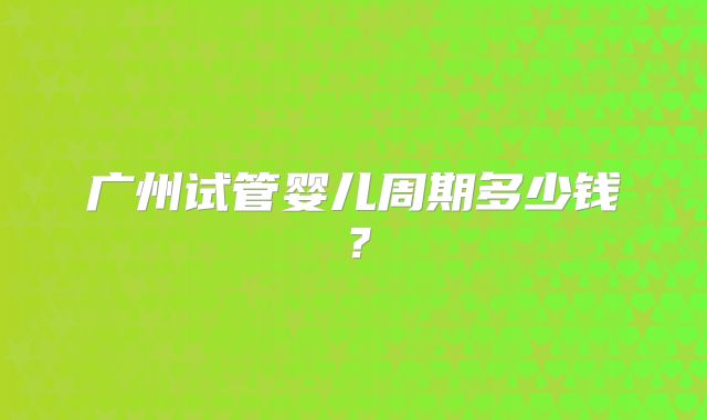 广州试管婴儿周期多少钱？
