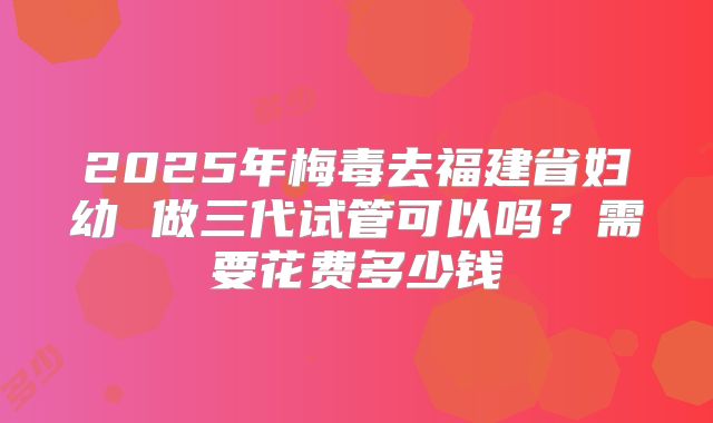 2025年梅毒去福建省妇幼 做三代试管可以吗?需要花费多少钱