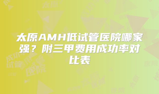 太原AMH低试管医院哪家强?附三甲费用成功率对比表