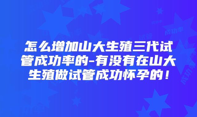 怎么增加山大生殖三代试管成功率的-有没有在山大生殖做试管成功怀孕的!
