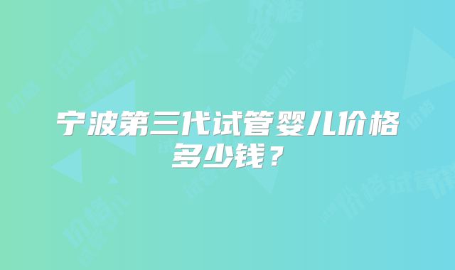 宁波第三代试管婴儿价格多少钱?
