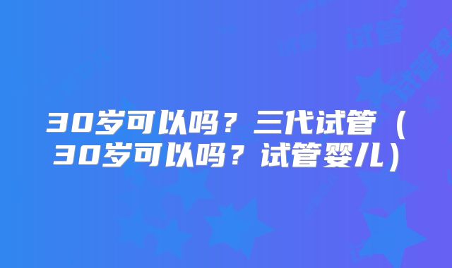 30岁可以吗?三代试管(30岁可以吗?试管婴儿)
