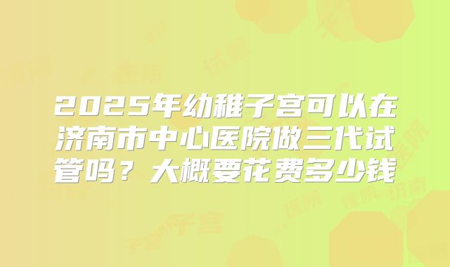 2025年幼稚子宫可以在济南市中心医院做三代试管吗？大概要花费多少钱