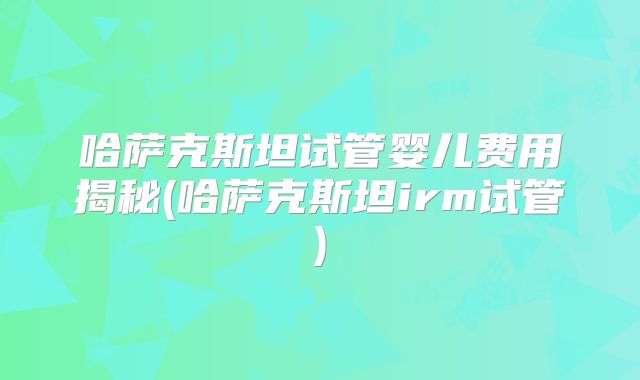 哈萨克斯坦试管婴儿费用揭秘(哈萨克斯坦irm试管)