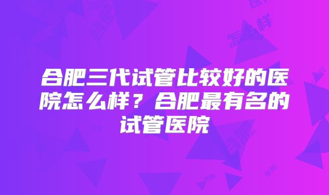 合肥三代试管比较好的医院怎么样?合肥最有名的试管医院